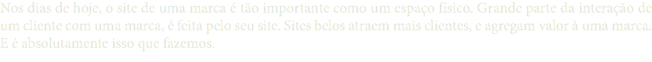 Nos dias de hoje, o site de uma marca é tão importante como um espaço físico. Grande parte da interação de um cliente com uma marca, é feita pelo seu site. Sites belos atraem mais clientes, e agregam valor à uma marca. E é absolutamente isso que fazemos.