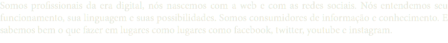 Somos profissionais da era digital, nós nascemos com a web e com as redes sociais. Nós entendemos seu funcionamento, sua linguagem e suas possibilidades. Somos consumidores de informação e conhecimento. E sabemos bem o que fazer em lugares como lugares como facebook, twitter, youtube e instagram.