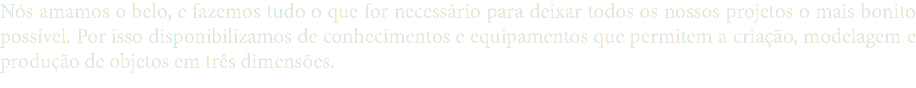 Nós amamos o belo, e fazemos tudo o que for necessário para deixar todos os nossos projetos o mais bonito possível. Por isso disponibilizamos de conhecimentos e equipamentos que permitem a criação, modelagem e produção de objetos em três dimensões.