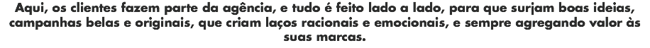 Aqui, os clientes fazem parte da agência, e tudo é feito lado a lado, para que surjam boas ideias, campanhas belas e originais, que criam laços racionais e emocionais, e sempre agregando valor às suas marcas.