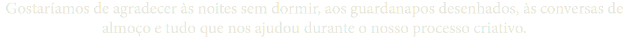 Gostaríamos de agradecer às noites sem dormir, aos guardanapos desenhados, às conversas de almoço e tudo que nos ajudou durante o nosso processo criativo.