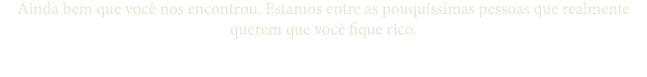 Ainda bem que você nos encontrou. Estamos entre as pouquíssimas pessoas que realmente querem que você fique rico.