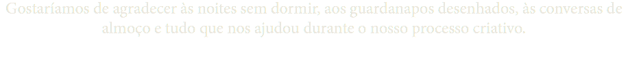 Gostaríamos de agradecer às noites sem dormir, aos guardanapos desenhados, às conversas de almoço e tudo que nos ajudou durante o nosso processo criativo.