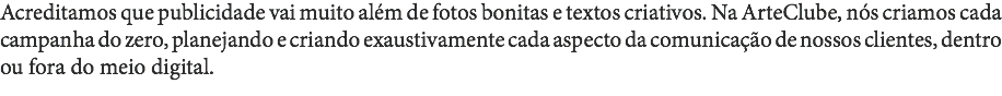 Acreditamos que publicidade vai muito além de fotos bonitas e textos criativos. Na ArteClube, nós criamos cada campanha do zero, planejando e criando exaustivamente cada aspecto da comunicação de nossos clientes, dentro ou fora do meio digital. 