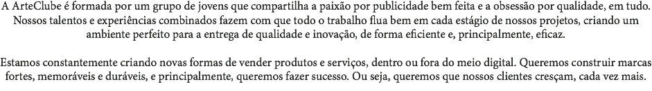 A ArteClube é formada por um grupo de jovens que compartilha a paixão por publicidade bem feita e a obsessão por qualidade, em tudo. Nossos talentos e experiências combinados fazem com que todo o trabalho flua bem em cada estágio de nossos projetos, criando um ambiente perfeito para a entrega de qualidade e inovação, de forma eficiente e, principalmente, eficaz. Estamos constantemente criando novas formas de vender produtos e serviços, dentro ou fora do meio digital. Queremos construir marcas fortes, memoráveis e duráveis, e principalmente, queremos fazer sucesso. Ou seja, queremos que nossos clientes cresçam, cada vez mais. 