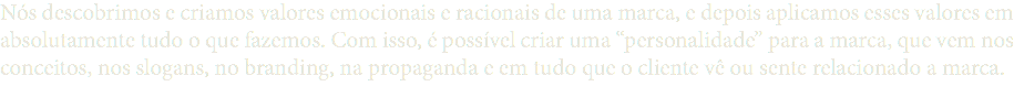 Nós descobrimos e criamos valores emocionais e racionais de uma marca, e depois aplicamos esses valores em absolutamente tudo o que fazemos. Com isso, é possível criar uma “personalidade” para a marca, que vem nos conceitos, nos slogans, no branding, na propaganda e em tudo que o cliente vê ou sente relacionado a marca.